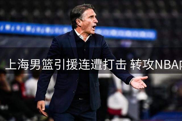 上海男篮引援连遭打击 转攻NBA内线补强阵容