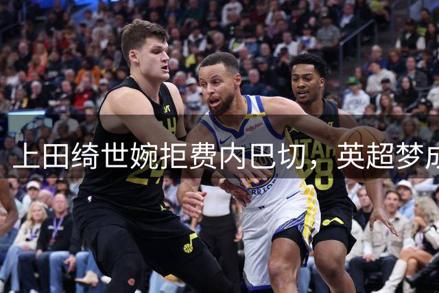 上田绮世婉拒费内巴切，英超梦成今夏最大悬念