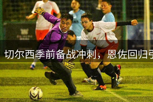 切尔西季前备战冲刺，恩佐回归引发留队悬念