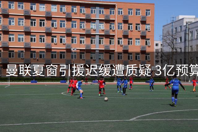 曼联夏窗引援迟缓遭质疑 3亿预算亟待补强中场