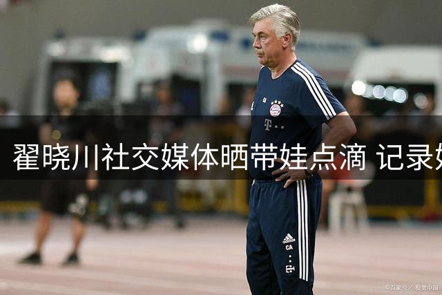 翟晓川社交媒体晒带娃点滴 记录奶爸日常生活