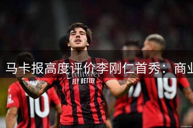 马卡报高度评价李刚仁首秀：商业价值与竞技实力并存